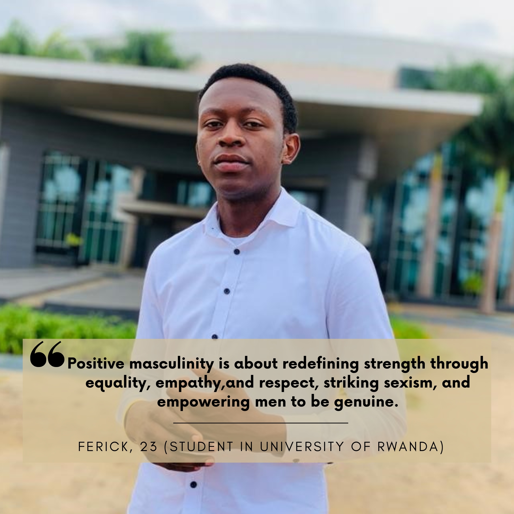 Ferick Niyokwizerwa (23) ist Student an der University of Rwanda. Seit August 2025 ist er Kampagnenteilnehmer und Vorbild für Männer aus Ruanda. Sein Statement lautet: "Positive masculinity redefines strength through equality, empathy, and respect, challenging negative standards like toxic masculinity and sexism. It rejects the notion that true power comes from domination or emotional repression and instead promotes traits like vulnerability, compassion, and sincere connection. Actively combating sexism by 