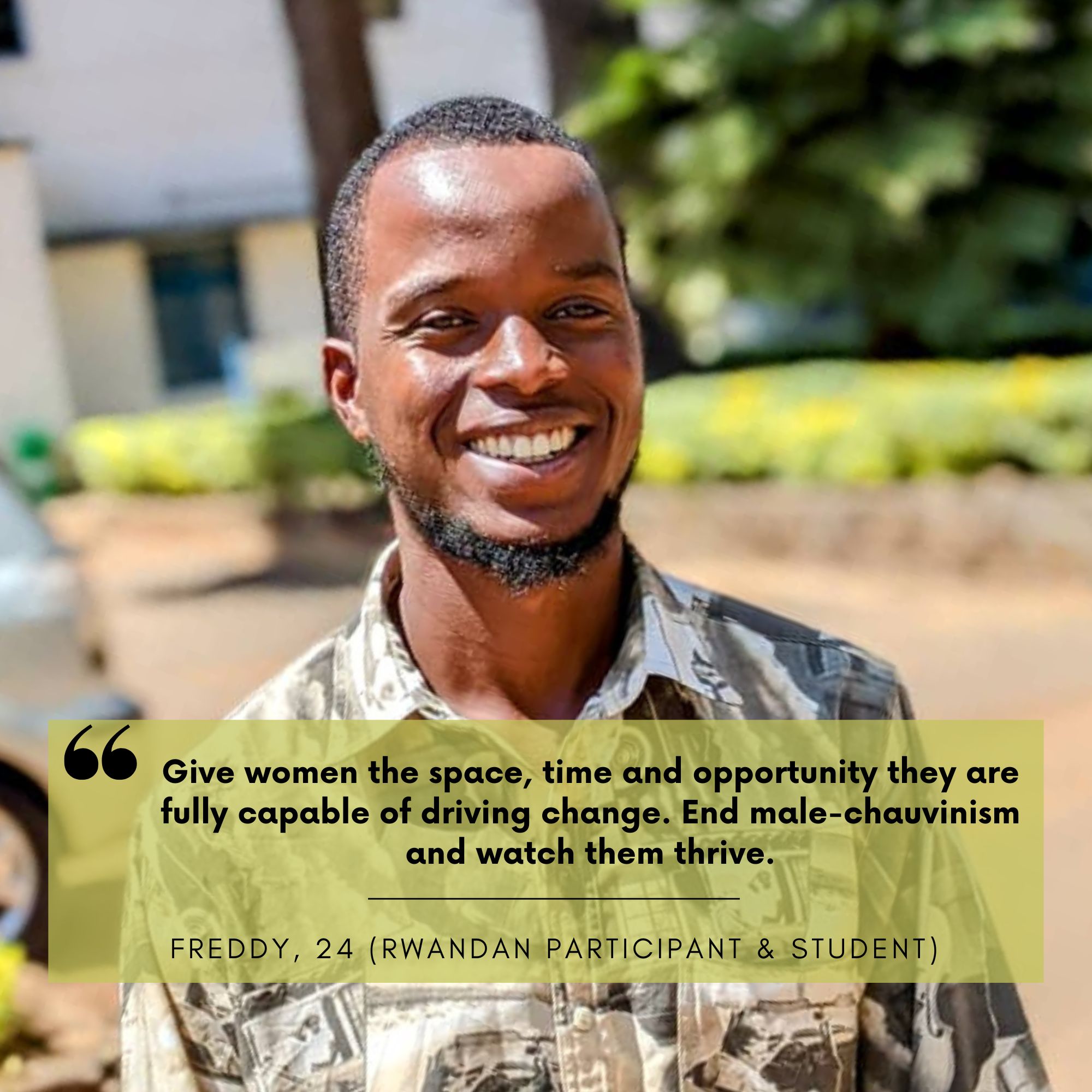 Freddy NIYIBIZI (24) is a rwandan participant and a graduate student. His statement against toxic masculinity is: Give women the space, time and opportunity they are fully capable of driving change. End male-chauvinism and watch them thrive 