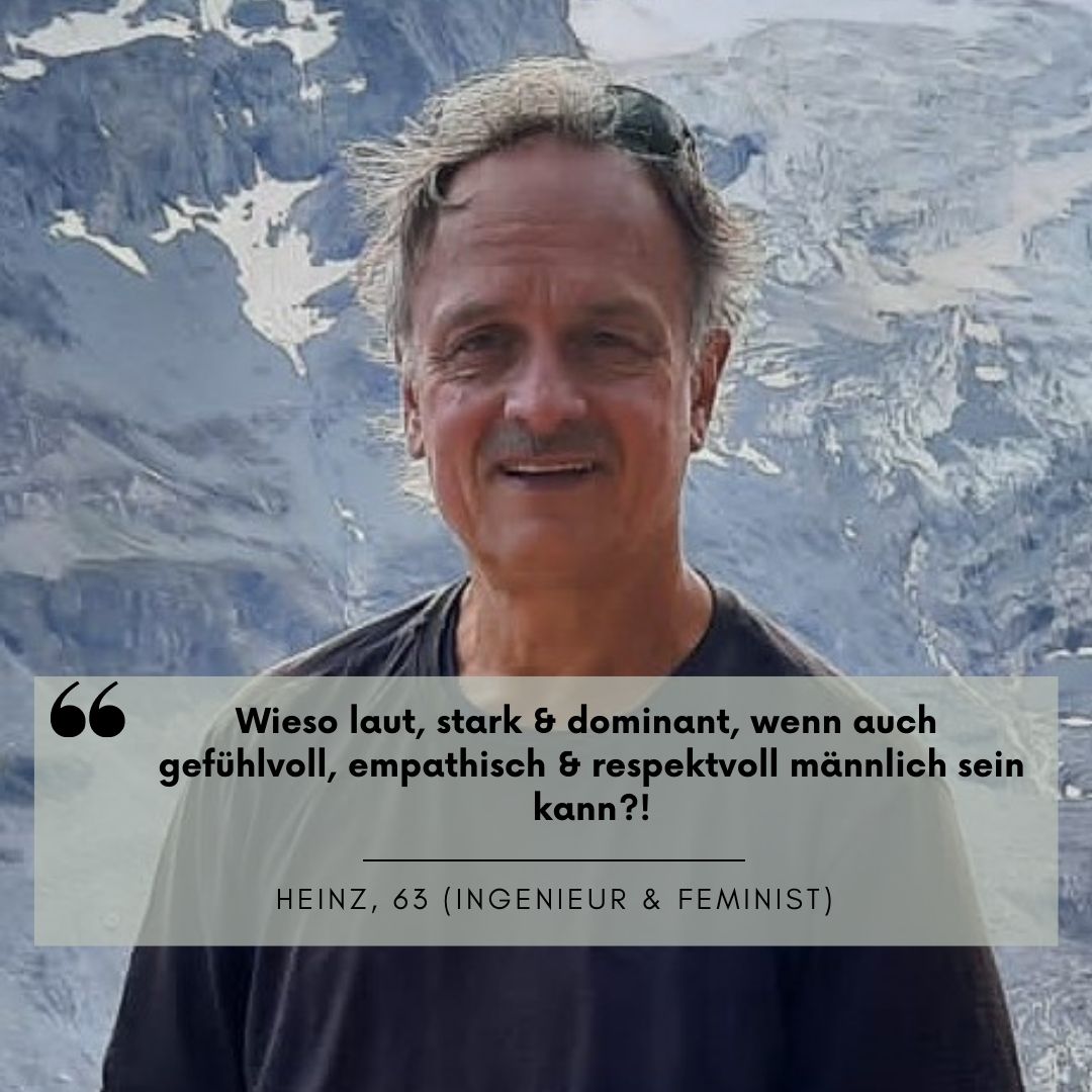 Portrait von einem Mann. Er trägt eine Sonnenbrille auf dem Kopf und steht vor einem Bergpanorama. Sein Zitat "Wieso laut, stark und dominant, wenn auch gefühlvoll, empathisch und respektvoll männlich sein kann?!" Heinz, 63 (Ingenieur & Feminist)