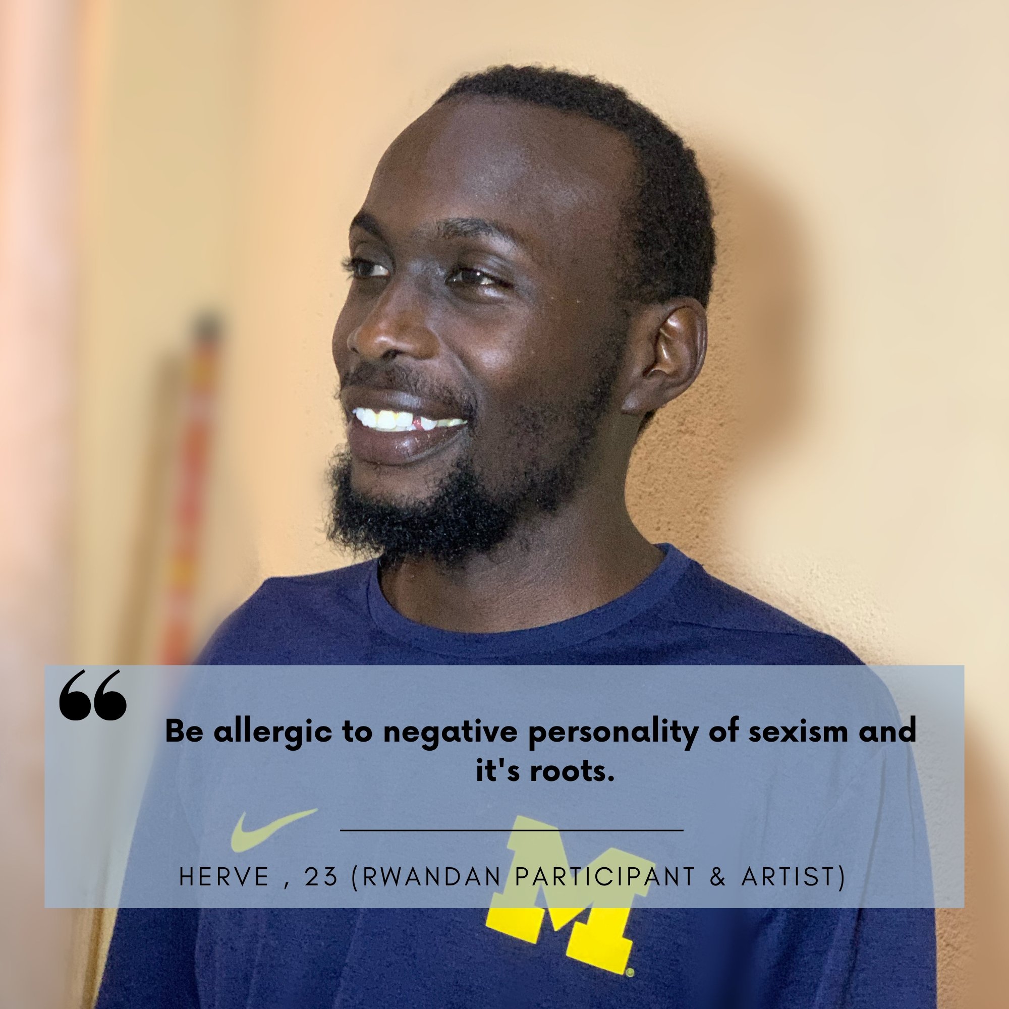 Herve Hashimwimana (23) ist einer unserer ruandischen Kampagnenteilnehmer und auch er will ein positives Vorbild für ein neues Männlichkeitsbild sein: "Be allergic to negative personality of sexism and it's roots  enough to impact this world with bliss of positivity, by supporting your sisters in embracing this journey with enthusiasm.  Intelligence is recognizing what is not working and take tiny steps in changing it, as we can take a road in teaching bad things about sexism and how to be free from this he