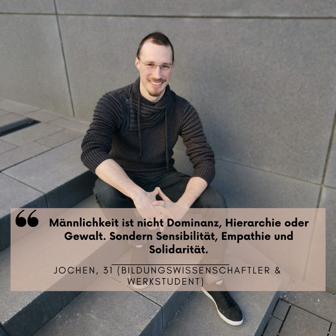 Ein Mann sitzt auf einer Stein-Treppe und lacht in die Kamera. Darüber steht die Aussage: "Männlichkeit ist nicht Dominanz, Hierarchie oder Gewalt. Sondern Sensibilität, Empathie und Solidarität." Jochen, 31 (Bildungswissenschaftler & Werkstudent)