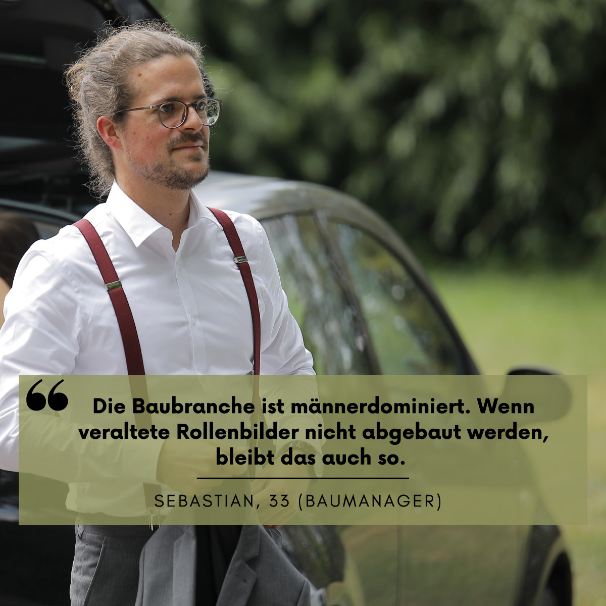 Ein Mann mit weißem Hemd steht vor einem Auto. Darüber steht die Aussage: "Die Baubranche ist männerdominiert. Wenn veraltete Rollenbilder nicht abgebaut werden, bleibt das auch so." Sebastian, 33 (Baumanager)