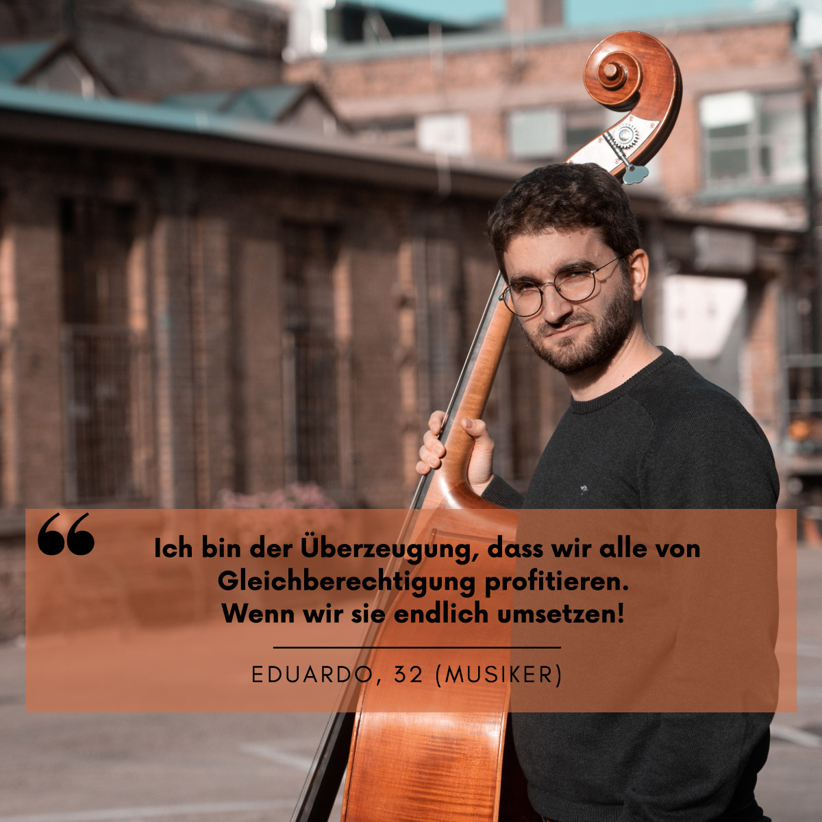 Ein Mann mit einem Kontrabaß schaut in die Kamera. Darüber steht die Aussage: "Ich bin der Überzeugung, dass wir alle von Gleichberechtigung profitieren. Wenn wir sie endlich umsetzen!" Eduardo, 32 (Musiker)