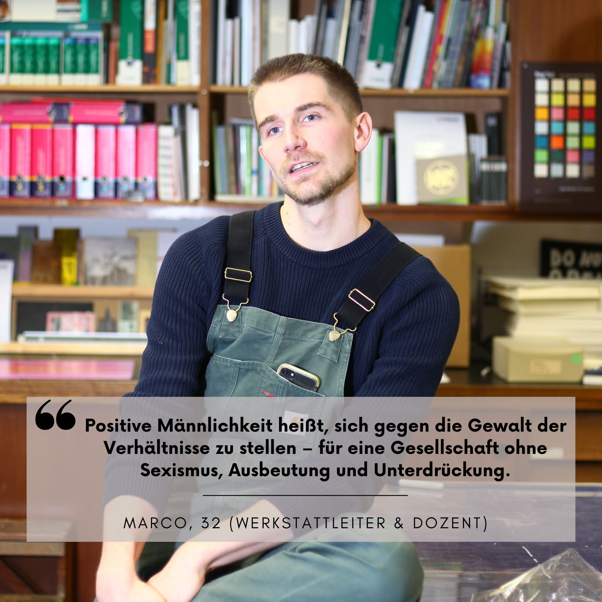 Marco Moll (32) ist Werkstadtleiter und Dozent an der Hochschule. Er hat regelmäßig mit Studierenden Kontakt und möchte hier als positives Rollenbild vorangehen. Sein statement: "Positive Männlichkeit heißt, sich gegen die Gewalt der Verhäötnisse zu stellen - für eine Gesellschaft ohne Sexismus, Ausbeutung und Unterdrückung.