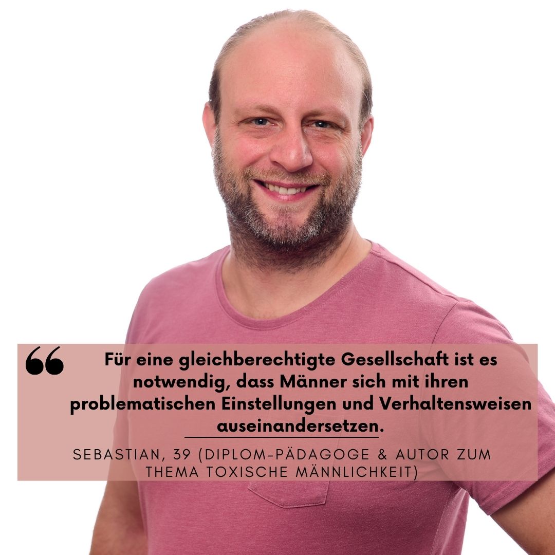 Mann mit rosa Shirt steht aufrecht lächelnd. Unter ihm steht "für eine gleichberechtigte Gesellschaft ist es notwendig, dass Männer sich mit ihren problematischen Einstellungen und Verhaltensweisen auseinandersetzen." Sebastian, 39 (Diplom-Pädagoge und Autor zum Thema toxische Männlickheit)